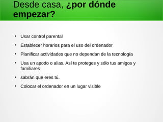 Desde casa, ¿por dónde
empezar?
●
Usar control parental
●
Establecer horarios para el uso del ordenador
●
Planificar actividades que no dependan de la tecnología
●
Usa un apodo o alias. Así te proteges y sólo tus amigos y
familiares
●
sabrán que eres tú.
●
Colocar el ordenador en un lugar visible
 