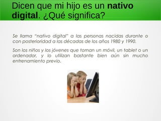Dicen que mi hijo es un nativo
digital. ¿Qué significa?
Se llama “nativo digital” a las personas nacidas durante o
con posterioridad a las décadas de los años 1980 y 1990.
Son los niños y los jóvenes que toman un móvil, un tablet o un
ordenador, y lo utilizan bastante bien aún sin mucho
entrenamiento previo.
 