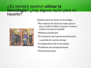 ¿Es siempre positivo utilizar la
tecnología? ¿hay alguna razón para no
hacerlo?
Razones para no utilizar la tecnología :
Por motivos de salud son malas para la
vista, el oído el olfato, el gusto, el tacto y
mucho mas para la espalda
Motivos económicos
En ocasiones son fuentes de distracción
y perdida de nuestro tiempo
La dependencia de la tecnología
Problemas de comportamiento
Aislamiento social
 