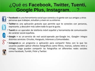¿Qué es Facebook, Twitter, Tuenti,
Google Plus, Instagram, …?
• Facebook es una herramienta social que conecta a la gente con sus amigos y otras
personas que trabajan, estudian y viven en su entorno.
• Twitter es una aplicación gratuita que permite que te conectes con personas,
expresarte, y descubrir más sobre todo lo que te gusta.
• Tuenti es un operador de telefonía móvil español y herramienta de comunicación
de carácter social española.
• Google + es un servicio de red social operado por Google Inc. Google+ integra
distintos servicios: Círculos, Hangouts, Intereses y Comunidades.
• Instagram es un programa o aplicación para compartir fotos con la que los
usuarios pueden aplicar efectos fotográficos como filtros, marcos, colores retro y
vintage, luego pueden compartir las fotografías en diferentes redes sociales
como Facebook, Tumblr, Flickr y Twitter.
 