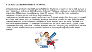  LAS REDES SOCIALES Y EL IMPACTO EN LOS JÓVENES.
En la actualidad, prácticamente el 30% de los habitantes del planeta navegan hoy por la Red. Sumado a
esto y basándonos en la teoría de Six Degrees, de Duncan Watts que establece que cada individuo tiene
en promedio 100 personas conocidas y que estas 100 conocen 100 más, las redes sociales hoy
representan el mayor cambio en la forma de comunicarnos.
Los jóvenes no han sido ajenos a estas transformaciones. Colombia, según cifras de comscore ocupa el
sexto lugar en el mundo en horas destinadas a navegar y participar en redes sociales. Adicionalmente,
un estudio realizado por la Universidad del Norte de Texas, asegura que la red social Facebook es la
más utilizada por los jóvenes; “La investigación fue realizada por medio de encuestas y grupos focales
con jóvenes entre 18 y 25 años de Colombia, Argentina, México, Chile y Uruguay, e hispanos en Estados
Unidos, quienes manifestaron que en promedio destinan 86 minutos por día para acceder a estos
portales”
 