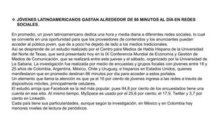  JÓVENES LATINOAMERICANOS GASTAN ALREDEDOR DE 86 MINUTOS AL DÍA EN REDES
SOCIALES.
En promedio, un joven latinoamericano dedica una hora y media diaria a diferentes redes sociales, lo cual
se convierte en una oportunidad para que los proveedores de contenidos y los anunciantes puedan
acceder al público joven, que de a poco ha dejado de lado a los medios tradicionales.
Así se desprende de un estudio realizado por el Centro para Medios de Habla Hispana de la Universidad
del Norte de Texas, que será presentado hoy en la IX Conferencia Mundial de Economía y Gestión de
Medios de Comunicación, que se realizará entre este jueves y el sábado, organizado por la Universidad de
La Sabana. La investigación fue realizada por medio de encuestas y grupos focales con jóvenes entre 18 y
25 años de Colombia, Argentina, México, Chile y Uruguay, e hispanos en Estados Unidos, quienes
manifestaron que en promedio destinan 86 minutos por día para acceder a estos portales.
Un elemento que llama la atención es que ya el 16 por ciento de jóvenes ingresa a las redes a través de
dispositivos móviles, principalmente celulares.
El estudio arroja que Facebook es la red más popular, pues 94,8 por ciento de los encuestados tiene una
cuenta en ese sitio. Al mismo tiempo, MySpace es usado por el 25,6 por ciento; el 17,9, Twitter y 3,7 por
ciento en LinkedIn.
Cada país tiene sus particularidades, aunque según la investigación, en México y en Colombia hay
menores niveles de lectura de periódicos.
 