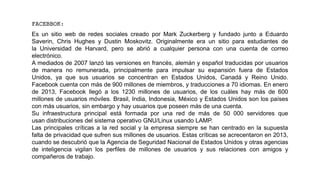 FACEBBOK:
Es un sitio web de redes sociales creado por Mark Zuckerberg y fundado junto a Eduardo
Saverin, Chris Hughes y Dustin Moskovitz. Originalmente era un sitio para estudiantes de
la Universidad de Harvard, pero se abrió a cualquier persona con una cuenta de correo
electrónico.
A mediados de 2007 lanzó las versiones en francés, alemán y español traducidas por usuarios
de manera no remunerada, principalmente para impulsar su expansión fuera de Estados
Unidos, ya que sus usuarios se concentran en Estados Unidos, Canadá y Reino Unido.
Facebook cuenta con más de 900 millones de miembros, y traducciones a 70 idiomas. En enero
de 2013, Facebook llegó a los 1230 millones de usuarios, de los cuáles hay más de 600
millones de usuarios móviles. Brasil, India, Indonesia, México y Estados Unidos son los países
con más usuarios, sin embargo y hay usuarios que poseen más de una cuenta.
Su infraestructura principal está formada por una red de más de 50 000 servidores que
usan distribuciones del sistema operativo GNU/Linux usando LAMP.
Las principales críticas a la red social y la empresa siempre se han centrado en la supuesta
falta de privacidad que sufren sus millones de usuarios. Estas críticas se acrecentaron en 2013,
cuando se descubrió que la Agencia de Seguridad Nacional de Estados Unidos y otras agencias
de inteligencia vigilan los perfiles de millones de usuarios y sus relaciones con amigos y
compañeros de trabajo.
 