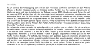 TWITTER:
Es un servicio de microblogging, con sede en San Francisco, California, con filiales en San Antonio
(Texas) y Boston (Massachusetts) en Estados Unidos. Twitter, Inc. fue creado originalmente en
California, pero está bajo la jurisdicción de Delaware desde 2007. Desde que Jack Dorsey lo creó
en marzo de 2006, y lo lanzó en julio del mismo año, la red ha ganado popularidad mundialmente y se
estima que tiene más de 500 millones de usuarios, generando 65 millones de tuits al día y maneja
más de 800.000 peticiones de búsqueda diarias. Ha sido apodado como el "SMS de Internet". Entre
sus usuarios se destacan grandes figuras públicas, como el presidente de los Estados Unidos Barack
Obama, actores como Emma Watson, Tom Felton, Ashton Kutcher, y músicos como Lady Gaga, Katy
Perry, Big Time Rush entre otros.
La red permite enviar mensajes de texto plano de corta longitud, con un máximo de 140 caracteres,
llamados tweets, que se muestran en la página principal del usuario. Los usuarios pueden suscribirse
a los tuits de otros usuarios – a esto se le llama "seguir" y a los usuarios abonados se les llama
"seguidores", "followers" y a veces tweeps ('Twitter' + 'peeps', seguidores novatos que aún no han
hecho muchos tweets). Por defecto, los mensajes son públicos, pudiendo difundirse privadamente
mostrándolos únicamente a unos seguidores determinados. Los usuarios pueden tuitear desde la web
del servicio, con aplicaciones oficiales externas (como para teléfonos inteligentes), o mediante
el Servicio de mensajes cortos (SMS) disponible en ciertos países. Si bien el servicio es gratis,
acceder a él vía SMS comporta soportar tarifas fijadas por el proveedor de telefonía móvil.
 