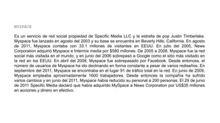 MYSPACE
Es un servicio de red social propiedad de Specific Media LLC y la estrella de pop Justin Timberlake.
Myspace fue lanzado en agosto del 2003 y su base se encuentra en Beverly Hills, California. En agosto
de 2011, Myspace contaba con 33.1 millones de visitantes en EEUU. En julio del 2005, News
Corporation adquirió Myspace e Intermix media por $580 millones. De 2005 a 2008, Myspace fue la red
social más visitada en el mundo, y en junio del 2006 sobrepasó a Google como el sitio más visitado en
la red en los EEUU. En abril del 2008, Myspace fue sobrepasado por Facebook. Desde entonces, el
número de usuarios de Myspace ha ido declinando en forma constante a pesar de varios rediseños. En
septiembre del 2011, Myspace se encontraba en el lugar 91 de tráfico total en la red. En junio de 2009,
Myspace empleaba aproximadamente 1600 trabajadores. Desde entonces la compañía ha sufrido
varios cambios y en junio del 2011, Myspace había reducido su personal a 200 personas. El 29 de junio
de 2011 Specific Media declaró que había adquirido MySpace a News Corporation por US$35 millones
en acciones y dinero en efectivo.
 
