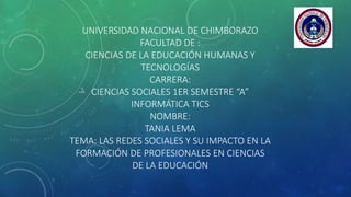 UNIVERSIDAD NACIONAL DE CHIMBORAZO
FACULTAD DE :
CIENCIAS DE LA EDUCACIÓN HUMANAS Y
TECNOLOGÍAS
CARRERA:
CIENCIAS SOCIALES 1ER SEMESTRE “A”
INFORMÁTICA TICS
NOMBRE:
TANIA LEMA
TEMA: LAS REDES SOCIALES Y SU IMPACTO EN LA
FORMACIÓN DE PROFESIONALES EN CIENCIAS
DE LA EDUCACIÓN
 