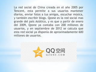 La red social de China creada en el año 2005 por
Tencent, esta permite a sus usuarios mantener
diarios, enviar fotos a tus amigos, escuchar música,
y también escribir blogs. Qzone es la red social mas
grande del país Asiático, y es que a partir de enero
del 2009, Qzone ya contaba con 200 millones de
usuarios, y en septiembre de 2012 se calcula que
esta red social ya disponía de aproximadamente 600
millones de usuarios.
 