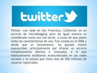 Twitter -con sede en San Francisco, California- es un
servicio de microblogging pero de igual manera es
considerado como una red social, a causa de que posee
todas las características de una. Fue creada en el 2006 y
desde que su lanzamiento, ha ganado mucha
popularidad, principalmente por ofrecer un servicio
completamente distinto e innovador, a lo que
habitualmente estábamos acostumbrados en las redes
sociales y se estima que tiene mas de 500 millones de
usuarios registrados.
 