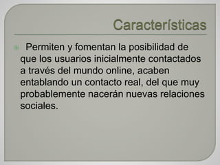  Permiten y fomentan la posibilidad de
que los usuarios inicialmente contactados
a través del mundo online, acaben
entablando un contacto real, del que muy
probablemente nacerán nuevas relaciones
sociales.
 