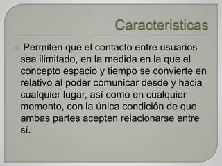  Permiten que el contacto entre usuarios
sea ilimitado, en la medida en la que el
concepto espacio y tiempo se convierte en
relativo al poder comunicar desde y hacia
cualquier lugar, así como en cualquier
momento, con la única condición de que
ambas partes acepten relacionarse entre
sí.
 