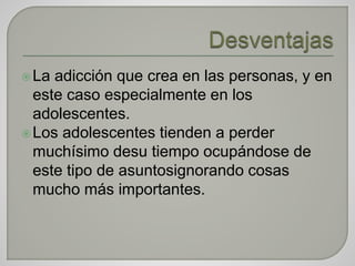 La adicción que crea en las personas, y en
este caso especialmente en los
adolescentes.
Los adolescentes tienden a perder
muchísimo desu tiempo ocupándose de
este tipo de asuntosignorando cosas
mucho más importantes.
 