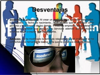 DesventajasDesventajas
 Invasión a la privacidadInvasión a la privacidad:: Al crear un perfil, incluyes tus datos personales,Al crear un perfil, incluyes tus datos personales,
tu fotografía, tu fecha de nacimiento... todo aquello que te distingue comotu fotografía, tu fecha de nacimiento... todo aquello que te distingue como
persona y te diferencia de los demás. Y muchas empresas se apoderan depersona y te diferencia de los demás. Y muchas empresas se apoderan de
esto para promover sus productos y servicios además que en muchosesto para promover sus productos y servicios además que en muchos
empleos llegan a espiar sus trabajadores.empleos llegan a espiar sus trabajadores.
 Adicción:Adicción: Se ha modificado la forma de relacionarnos y el ordenador se haSe ha modificado la forma de relacionarnos y el ordenador se ha
convertido una herramienta básica de la que no podemos desprendernos.convertido una herramienta básica de la que no podemos desprendernos.
 