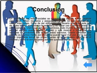 ConclusiónConclusión
 En conclusión las redes sociales se crearon para ayudar a sus usuariosEn conclusión las redes sociales se crearon para ayudar a sus usuarios
pero estas deben regularse y asegurarse de que no sean dedicadas apero estas deben regularse y asegurarse de que no sean dedicadas a
malas intenciones. Debe de ser obligación del usuario mantener este tipomalas intenciones. Debe de ser obligación del usuario mantener este tipo
de redes lo mas apegadas a la realidad y no hacer uso malintencionado dede redes lo mas apegadas a la realidad y no hacer uso malintencionado de
estos servicios. Claro, que con estos servicios, todo mundo queda expuestoestos servicios. Claro, que con estos servicios, todo mundo queda expuesto
pero el usuario puede decidir a quien y que mostrar a través de laspero el usuario puede decidir a quien y que mostrar a través de las
opciones de privacidad que ofrecen estos servicios. Queda constatar queopciones de privacidad que ofrecen estos servicios. Queda constatar que
este no es el único medio con el cual se puede hacer mal uso, por lo que eseste no es el único medio con el cual se puede hacer mal uso, por lo que es
súper importante tomar las cosas buenas de la tecnología como lo es elsúper importante tomar las cosas buenas de la tecnología como lo es el
Internet y como lo son las redes sociales que están inmersas.Internet y como lo son las redes sociales que están inmersas.
 