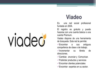 Viadeo 
Es una red social profesional 
fundada en 2004. 
El registro es gratuito y puede 
hacerse con una cuenta básica o una 
cuenta Premium. 
Viadeo dispone de una herramienta 
de búsqueda. Esta red te permite: 
Encontrar a sus antiguos 
compañeros de clase o de trabajo. 
Incrementar su libreta de 
direcciones. 
Cambiar, anunciar y Comunicar. 
Publicitar productos y servicios 
Encontrar clientes potenciales 
Encontrar expertos en su sector. 
 