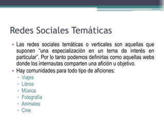 Redes Sociales Temáticas 
• Las redes sociales temáticas o verticales son aquellas que 
suponen “una especialización en un tema de interés en 
particular”. Por lo tanto podemos definirlas como aquellas webs 
donde los internautas comparten una afición u objetivo. 
• Hay comunidades para todo tipo de aficiones: 
▫ Viajes 
▫ Libros 
▫ Música 
▫ Fotografía 
▫ Animales 
▫ Cine 
 