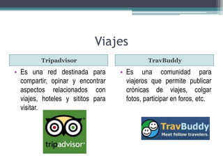 Viajes 
Tripadvisor TravBuddy 
• Es una red destinada para 
compartir, opinar y encontrar 
aspectos relacionados con 
viajes, hoteles y sititos para 
visitar. 
• Es una comunidad para 
viajeros que permite publicar 
crónicas de viajes, colgar 
fotos, participar en foros, etc. 
 