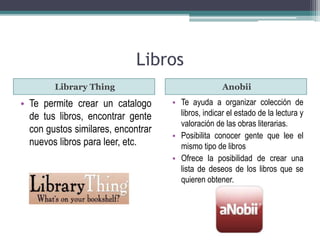 Libros 
Library Thing Anobii 
• Te permite crear un catalogo 
de tus libros, encontrar gente 
con gustos similares, encontrar 
nuevos libros para leer, etc. 
• Te ayuda a organizar colección de 
libros, indicar el estado de la lectura y 
valoración de las obras literarias. 
• Posibilita conocer gente que lee el 
mismo tipo de libros 
• Ofrece la posibilidad de crear una 
lista de deseos de los libros que se 
quieren obtener. 
 