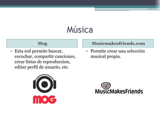 Música 
Mog Musicmakesfriends.com 
• Esta red permite buscar, 
escuchar, compartir canciones, 
crear listas de reproduccion, 
editar perfil de usuario, etc. 
• Permite crear una selección 
musical propia. 
 