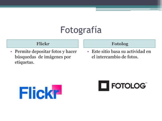 Fotografía 
Flickr Fotolog 
• Permite depositar fotos y hacer 
búsquedas de imágenes por 
etiquetas. 
• Este sitio basa su actividad en 
el intercambio de fotos. 
 