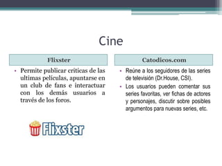 Cine 
Flixster Catodicos.com 
• Permite publicar criticas de las 
ultimas películas, apuntarse en 
un club de fans e interactuar 
con los demás usuarios a 
través de los foros. 
• Reúne a los seguidores de las series 
de televisión (Dr.House, CSI). 
• Los usuarios pueden comentar sus 
series favoritas, ver fichas de actores 
y personajes, discutir sobre posibles 
argumentos para nuevas series, etc. 
 