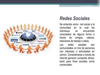 Redes Sociales 
Se entiende como red social a la 
comunidad en la cual los 
individuos se encuentran 
conectados de alguna forma a 
través de amigos, valores, 
relaciones de trabajo o ideas. 
Las redes sociales son 
comunidades on line de personas 
con intereses o actividades en 
común. Conectándose a través de 
internet generan contactos afines, 
tanto para fines sociales como 
comerciales. 
 