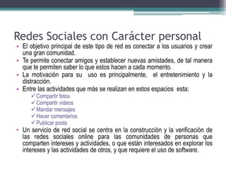 Redes Sociales con Carácter personal 
• El objetivo principal de este tipo de red es conectar a los usuarios y crear 
una gran comunidad. 
• Te permite conectar amigos y establecer nuevas amistades, de tal manera 
que te permiten saber lo que estos hacen a cada momento. 
• La motivación para su uso es principalmente, el entretenimiento y la 
distracción. 
• Entre las actividades que más se realizan en estos espacios esta: 
Compartir fotos 
Compartir videos 
 Mandar mensajes 
 Hacer comentarios 
Publicar posts 
• Un servicio de red social se centra en la construcción y la verificación de 
las redes sociales online para las comunidades de personas que 
comparten intereses y actividades, o que están interesados en explorar los 
intereses y las actividades de otros, y que requiere el uso de software. 
 