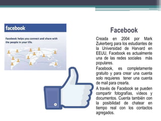 Facebook 
Creada en 2004 por Mark 
Zukerberg para los estudiantes de 
la Universidad de Harvard en 
EEUU, Facebook es actualmente 
una de las redes sociales más 
populares. 
Facebook, es completamente 
gratuito y para crear una cuenta 
solo requieres tener una cuenta 
de mail para crearla. 
A través de Facebook se pueden 
compartir fotografías, vídeos y 
documentos. Cuenta también con 
la posibilidad de chatear en 
tiempo real con los contactos 
agregados. 
 