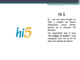 Hi 5 
Es una red social lanzada en 
2003 y fundada por Ramun 
Yalamanchis, actual director 
general de la empresa Hi5 
Networks. 
Fue desarrollada bajo el lema 
“Tus amigos, tu mundo” y está 
catalogada como uno de los 40 
sitios más visitados de internet. 
 
