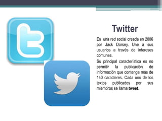 Twitter 
Es una red social creada en 2006 
por Jack Dorsey. Une a sus 
usuarios a través de intereses 
comunes. 
Su principal característica es no 
permitir la publicación de 
información que contenga más de 
140 caracteres. Cada uno de los 
textos publicados por sus 
miembros se llama tweet. 
 