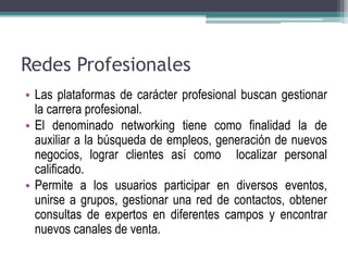 Redes Profesionales 
• Las plataformas de carácter profesional buscan gestionar 
la carrera profesional. 
• El denominado networking tiene como finalidad la de 
auxiliar a la búsqueda de empleos, generación de nuevos 
negocios, lograr clientes así como localizar personal 
calificado. 
• Permite a los usuarios participar en diversos eventos, 
unirse a grupos, gestionar una red de contactos, obtener 
consultas de expertos en diferentes campos y encontrar 
nuevos canales de venta. 
 