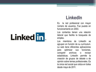 Linkedln 
Es la red profesional con mayor 
número de usuarios. Fue puesta en 
funcionamiento en 2003. 
Los contactos tienen una relación 
laboral que facilita la búsqueda de 
empleo. 
Los miembros de LinkedIn se 
agrupan en función de su currículum. 
La web tiene diferentes aplicaciones 
para optimizar sus funciones, 
compartir archivos o revisar 
estadísticas. LinkedIn permite la 
creación de grupos de debate o de 
opinión sobre temas profesionales. Es 
la única red social que cotiza en bolsa 
desde mayo de 2011. 
 