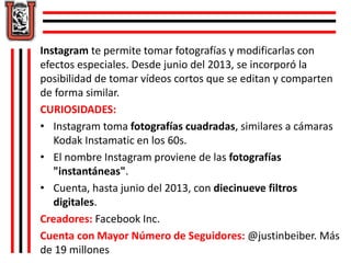 Instagram te permite tomar fotografías y modificarlas con 
efectos especiales. Desde junio del 2013, se incorporó la 
posibilidad de tomar vídeos cortos que se editan y comparten 
de forma similar. 
CURIOSIDADES: 
• Instagram toma fotografías cuadradas, similares a cámaras 
Kodak Instamatic en los 60s. 
• El nombre Instagram proviene de las fotografías 
"instantáneas". 
• Cuenta, hasta junio del 2013, con diecinueve filtros 
digitales. 
Creadores: Facebook Inc. 
Cuenta con Mayor Número de Seguidores: @justinbeiber. Más 
de 19 millones 
 