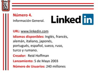 Número 4. 
Información General. 
URL: www.linkedin.com 
Idiomas disponibles: Inglés, francés, 
alemán, italiano, japonés, 
portugués, español, sueco, ruso, 
turco y rumano. 
Creador: Reid Hoffman 
Lanzamiento: 5 de Mayo 2003 
Número de Usuarios: 240 millones 
 