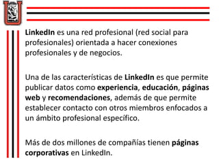LinkedIn es una red profesional (red social para 
profesionales) orientada a hacer conexiones 
profesionales y de negocios. 
Una de las características de LinkedIn es que permite 
publicar datos como experiencia, educación, páginas 
web y recomendaciones, además de que permite 
establecer contacto con otros miembros enfocados a 
un ámbito profesional específico. 
Más de dos millones de compañías tienen páginas 
corporativas en LinkedIn. 
 