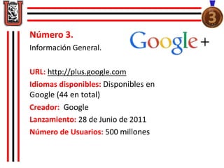 Número 3. 
Información General. 
URL: http://plus.google.com 
Idiomas disponibles: Disponibles en 
Google (44 en total) 
Creador: Google 
Lanzamiento: 28 de Junio de 2011 
Número de Usuarios: 500 millones 
 