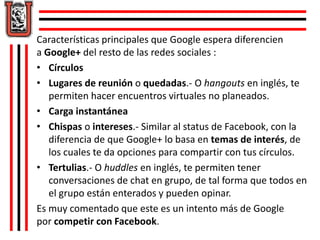 Características principales que Google espera diferencien 
a Google+ del resto de las redes sociales : 
• Círculos 
• Lugares de reunión o quedadas.- O hangouts en inglés, te 
permiten hacer encuentros virtuales no planeados. 
• Carga instantánea 
• Chispas o intereses.- Similar al status de Facebook, con la 
diferencia de que Google+ lo basa en temas de interés, de 
los cuales te da opciones para compartir con tus círculos. 
• Tertulias.- O huddles en inglés, te permiten tener 
conversaciones de chat en grupo, de tal forma que todos en 
el grupo están enterados y pueden opinar. 
Es muy comentado que este es un intento más de Google 
por competir con Facebook. 
 