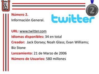 Número 2. 
Información General. 
URL: www.twitter.com 
Idiomas disponibles: 34 en total 
Creador: Jack Dorsey; Noah Glass; Evan Williams; 
Biz Stone 
Lanzamiento: 21 de Marzo de 2006 
Número de Usuarios: 580 millones 
 