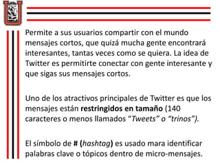 Permite a sus usuarios compartir con el mundo 
mensajes cortos, que quizá mucha gente encontrará 
interesantes, tantas veces como se quiera. La idea de 
Twitter es permitirte conectar con gente interesante y 
que sigas sus mensajes cortos. 
Uno de los atractivos principales de Twitter es que los 
mensajes están restringidos en tamaño (140 
caracteres o menos llamados “Tweets” o “trinos”). 
El símbolo de # (hashtag) es usado mara identificar 
palabras clave o tópicos dentro de micro-mensajes. 
 