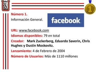 Número 1. 
Información General. 
URL: www.facebook.com 
Idiomas disponibles: 79 en total 
Creador: Mark Zuckerberg, Eduardo Saverin, Chris 
Hughes y Dustin Moskovitz. 
Lanzamiento: 4 de Febrero de 2004 
Número de Usuarios: Más de 1110 millones 
 