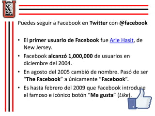 Puedes seguir a Facebook en Twitter con @facebook 
• El primer usuario de Facebook fue Arie Hasit, de 
New Jersey. 
• Facebook alcanzó 1,000,000 de usuarios en 
diciembre del 2004. 
• En agosto del 2005 cambió de nombre. Pasó de ser 
“The Facebook” a únicamente “Facebook”. 
• Es hasta febrero del 2009 que Facebook introduce 
el famoso e icónico botón “Me gusta” (Like). 
 