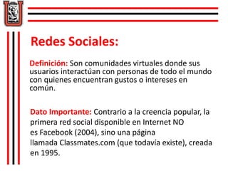 Redes Sociales: 
Definición: Son comunidades virtuales donde sus 
usuarios interactúan con personas de todo el mundo 
con quienes encuentran gustos o intereses en 
común. 
Dato Importante: Contrario a la creencia popular, la 
primera red social disponible en Internet NO 
es Facebook (2004), sino una página 
llamada Classmates.com (que todavía existe), creada 
en 1995. 
 