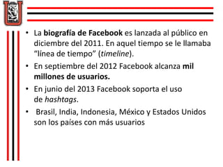 • La biografía de Facebook es lanzada al público en 
diciembre del 2011. En aquel tiempo se le llamaba 
“línea de tiempo” (timeline). 
• En septiembre del 2012 Facebook alcanza mil 
millones de usuarios. 
• En junio del 2013 Facebook soporta el uso 
de hashtags. 
• Brasil, India, Indonesia, México y Estados Unidos 
son los países con más usuarios 
 