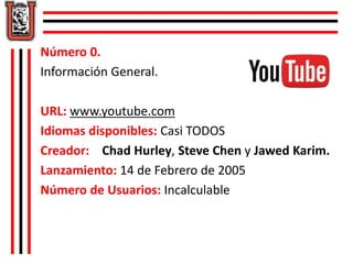 Número 0. 
Información General. 
URL: www.youtube.com 
Idiomas disponibles: Casi TODOS 
Creador: Chad Hurley, Steve Chen y Jawed Karim. 
Lanzamiento: 14 de Febrero de 2005 
Número de Usuarios: Incalculable 
 