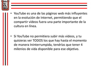 • YouTube es una de las páginas web más influyentes 
en la evolución de Internet, permitiendo que el 
compartir vídeos fuera una parte importante de la 
cultura en línea. 
• Si YouTube no permitiera subir más videos, y tu 
quisieras ver TODOS los que hay hasta el momento 
de manera Ininterrumpida, tendrías que tener 4 
milenios de vida disponible para ese objetivo. 
