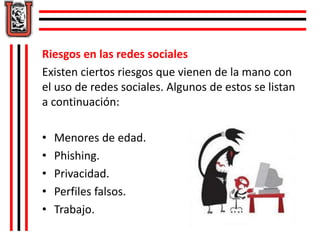 Riesgos en las redes sociales 
Existen ciertos riesgos que vienen de la mano con 
el uso de redes sociales. Algunos de estos se listan 
a continuación: 
• Menores de edad. 
• Phishing. 
• Privacidad. 
• Perfiles falsos. 
• Trabajo. 
 