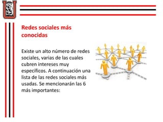 Redes sociales más 
conocidas 
Existe un alto número de redes 
sociales, varias de las cuales 
cubren intereses muy 
específicos. A continuación una 
lista de las redes sociales más 
usadas. Se mencionarán las 6 
más importantes: 
 