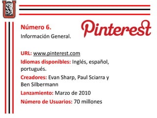Número 6. 
Información General. 
URL: www.pinterest.com 
Idiomas disponibles: Inglés, español, 
portugués. 
Creadores: Evan Sharp, Paul Sciarra y 
Ben Silbermann 
Lanzamiento: Marzo de 2010 
Número de Usuarios: 70 millones 
 