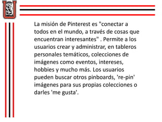 La misión de Pinterest es "conectar a 
todos en el mundo, a través de cosas que 
encuentran interesantes" . Permite a los 
usuarios crear y administrar, en tableros 
personales temáticos, colecciones de 
imágenes como eventos, intereses, 
hobbies y mucho más. Los usuarios 
pueden buscar otros pinboards, 're-pin' 
imágenes para sus propias colecciones o 
darles 'me gusta'. 
 