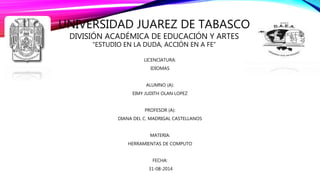 UNIVERSIDAD JUAREZ DE TABASCO 
DIVISIÓN ACADÉMICA DE EDUCACIÓN Y ARTES 
“ESTUDIO EN LA DUDA, ACCIÓN EN A FE” 
LICENCIATURA: 
IDIOMAS 
ALUMNO (A): 
EIMY JUDITH OLAN LOPEZ 
PROFESOR (A): 
DIANA DEL C. MADRIGAL CASTELLANOS 
MATERIA: 
HERRAMIENTAS DE COMPUTO 
FECHA: 
31-08-2014 
 