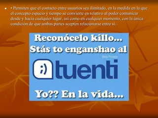  • Permiten que el contacto entre usuarios sea ilimitado, en la medida en la que 
el concepto espacio y tiempo se convierte en relativo al poder comunicar 
desde y hacia cualquier lugar, así como en cualquier momento, con la única 
condición de que ambas partes acepten relacionarse entre sí. 
 